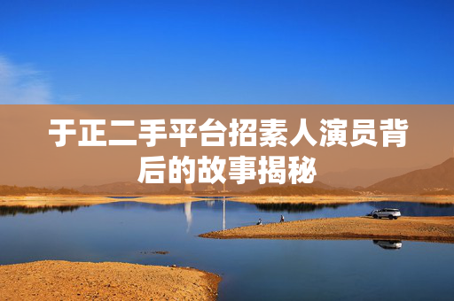 于正二手平台招素人演员背后的故事揭秘