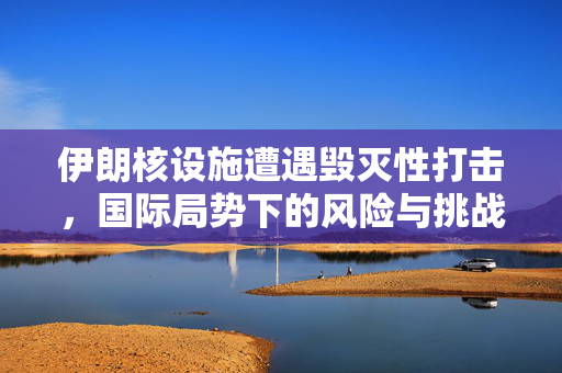 伊朗核设施遭遇毁灭性打击，国际局势下的风险与挑战