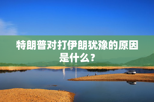 特朗普对打伊朗犹豫的原因是什么？
