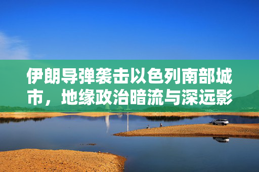 伊朗导弹袭击以色列南部城市，地缘政治暗流与深远影响