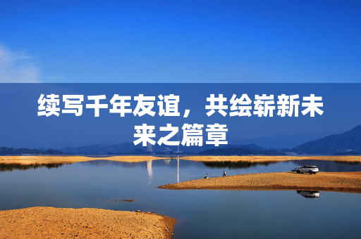续写千年友谊，共绘崭新未来之篇章
