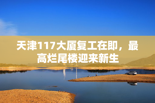 天津117大厦复工在即，最高烂尾楼迎来新生