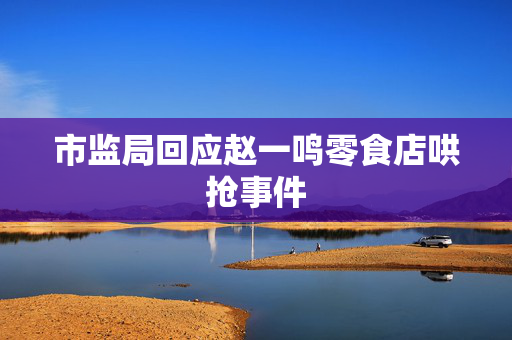 市监局回应赵一鸣零食店哄抢事件