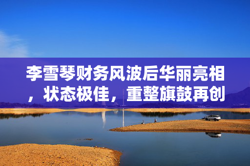 李雪琴财务风波后华丽亮相，状态极佳，重整旗鼓再创辉煌