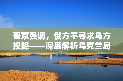 普京强调，俄方不寻求乌方投降——深度解析乌克兰局势的复杂走向
