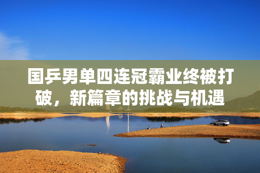 国乒男单四连冠霸业终被打破，新篇章的挑战与机遇