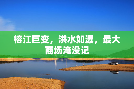 榕江巨变，洪水如瀑，最大商场淹没记