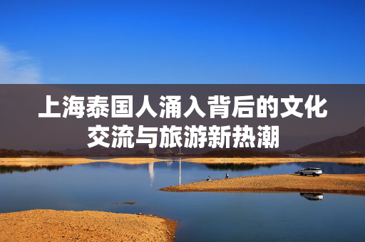 上海泰国人涌入背后的文化交流与旅游新热潮