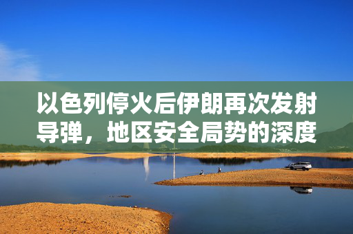 以色列停火后伊朗再次发射导弹，地区安全局势的深度解析