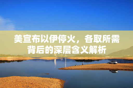 美宣布以伊停火，各取所需背后的深层含义解析