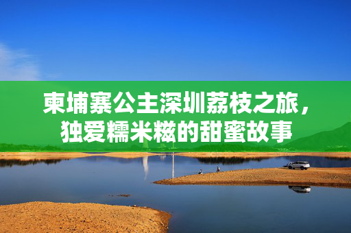 柬埔寨公主深圳荔枝之旅，独爱糯米糍的甜蜜故事