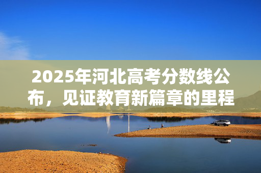 2025年河北高考分数线公布，见证教育新篇章的里程碑