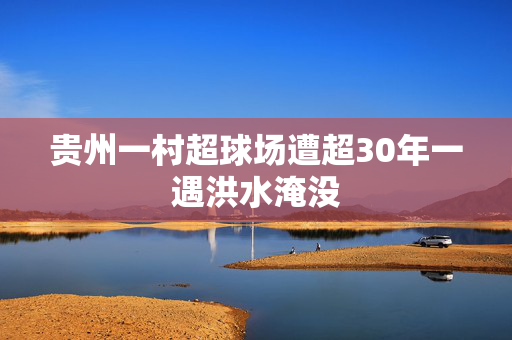 贵州一村超球场遭超30年一遇洪水淹没