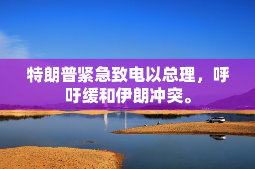 特朗普紧急致电以总理，呼吁缓和伊朗冲突。