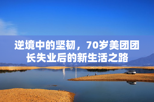 逆境中的坚韧，70岁美团团长失业后的新生活之路