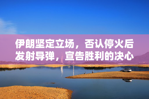 伊朗坚定立场，否认停火后发射导弹，宣告胜利的决心与行动
