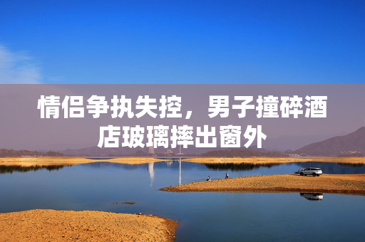 情侣争执失控，男子撞碎酒店玻璃摔出窗外