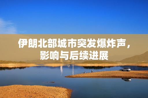伊朗北部城市突发爆炸声，影响与后续进展