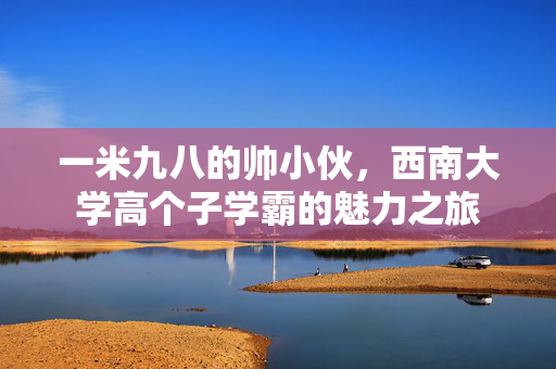 一米九八的帅小伙，西南大学高个子学霸的魅力之旅