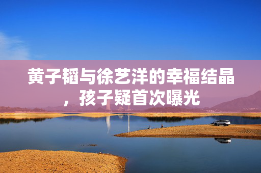 黄子韬与徐艺洋的幸福结晶，孩子疑首次曝光