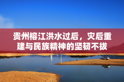 贵州榕江洪水过后，灾后重建与民族精神的坚韧不拔