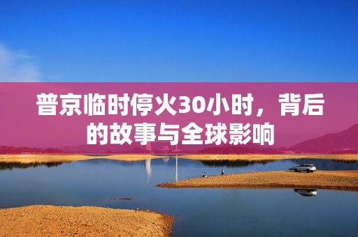 普京临时停火30小时，背后的故事与全球影响