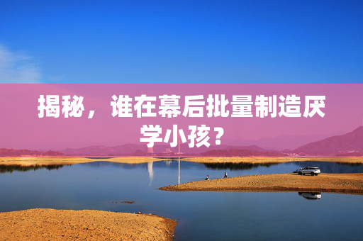 揭秘，谁在幕后批量制造厌学小孩？