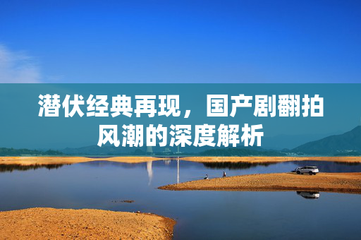 潜伏经典再现，国产剧翻拍风潮的深度解析