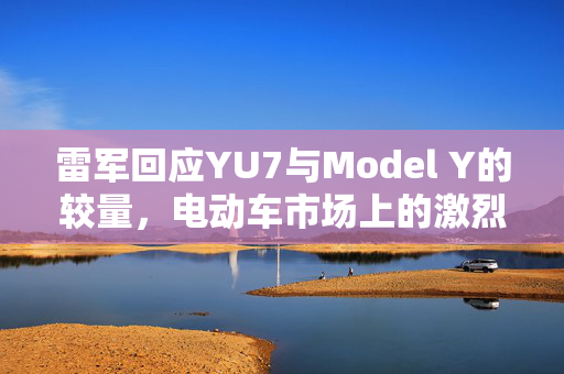 雷军回应YU7与Model Y的较量，电动车市场上的激烈竞争