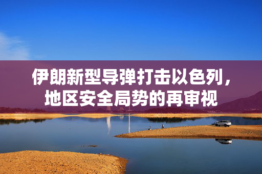 伊朗新型导弹打击以色列，地区安全局势的再审视