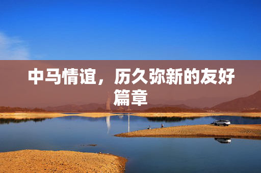 中马情谊，历久弥新的友好篇章
