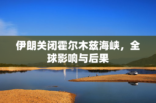 伊朗关闭霍尔木兹海峡，全球影响与后果