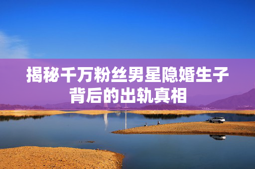 揭秘千万粉丝男星隐婚生子背后的出轨真相