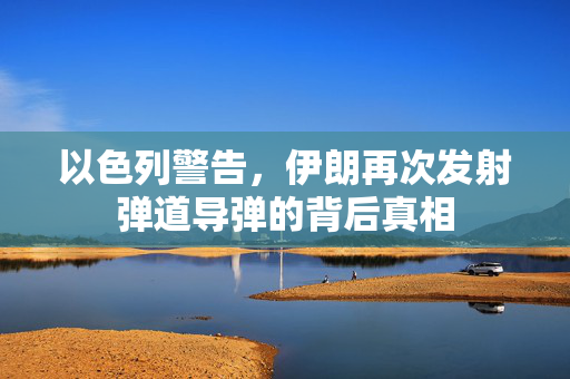 以色列警告，伊朗再次发射弹道导弹的背后真相