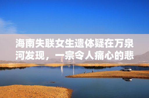 海南失联女生遗体疑在万泉河发现，一宗令人痛心的悲剧事件