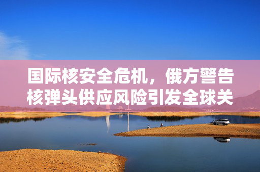 国际核安全危机，俄方警告核弹头供应风险引发全球关注