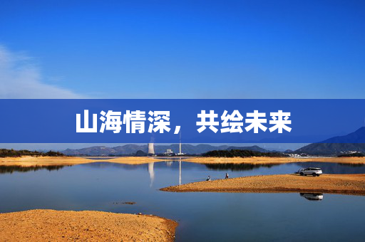 山海情深，共绘未来