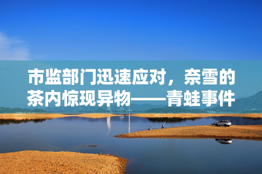 市监部门迅速应对，奈雪的茶内惊现异物——青蛙事件曝光