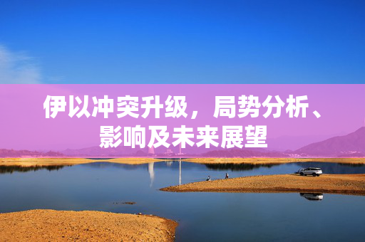 伊以冲突升级，局势分析、影响及未来展望