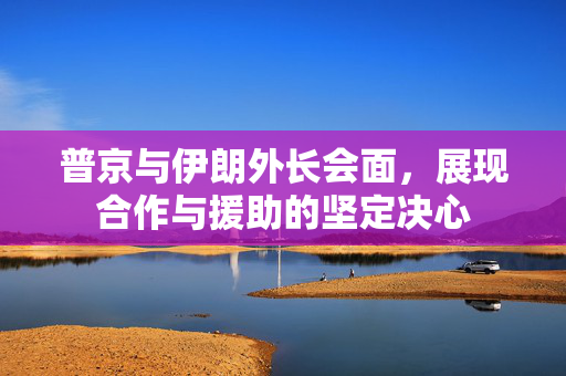 普京与伊朗外长会面，展现合作与援助的坚定决心