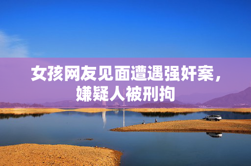 女孩网友见面遭遇强奸案，嫌疑人被刑拘