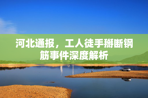 河北通报，工人徒手掰断钢筋事件深度解析