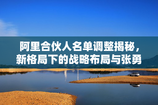 阿里合伙人名单调整揭秘，新格局下的战略布局与张勇等9人的退出