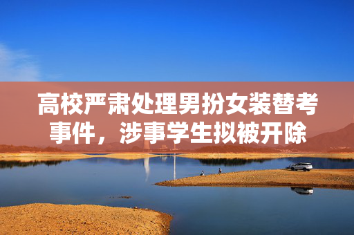 高校严肃处理男扮女装替考事件，涉事学生拟被开除