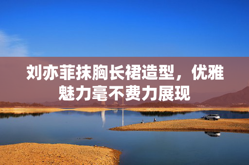 刘亦菲抹胸长裙造型，优雅魅力毫不费力展现