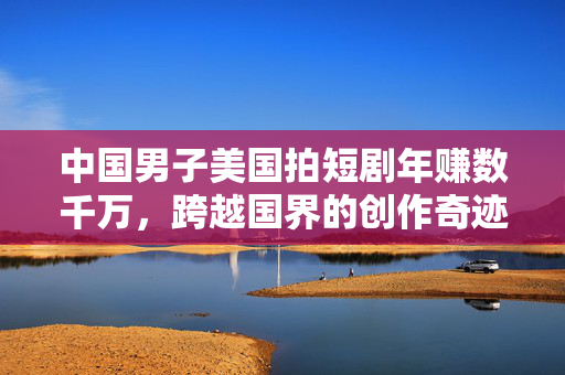 中国男子美国拍短剧年赚数千万，跨越国界的创作奇迹