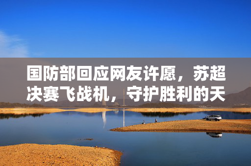国防部回应网友许愿，苏超决赛飞战机，守护胜利的天空空域安全