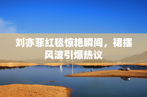 刘亦菲红毯惊艳瞬间，裙摆风波引爆热议