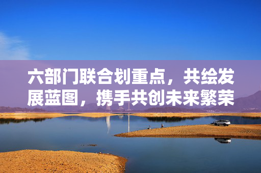 六部门联合划重点，共绘发展蓝图，携手共创未来繁荣新篇章