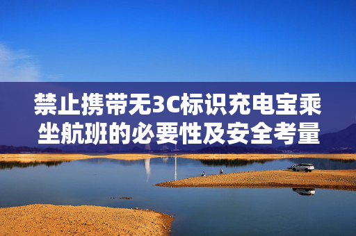 禁止携带无3C标识充电宝乘坐航班的必要性及安全考量